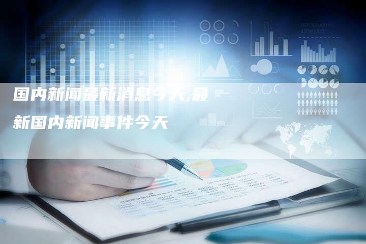 最新新闻国内大事件今天最新消息综述，今日国内大事件最新新闻综述速递